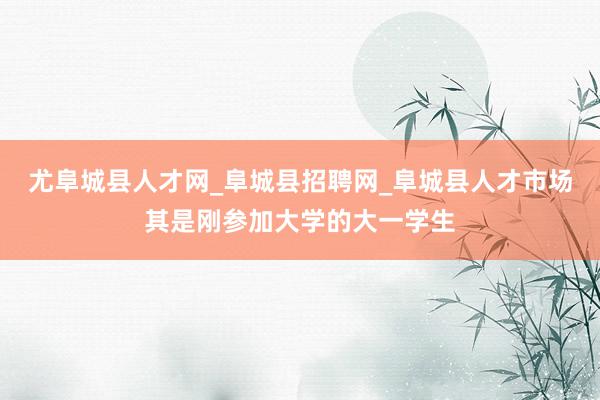 尤阜城县人才网_阜城县招聘网_阜城县人才市场其是刚参加大学的大一学生