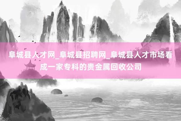 阜城县人才网_阜城县招聘网_阜城县人才市场看成一家专科的贵金属回收公司